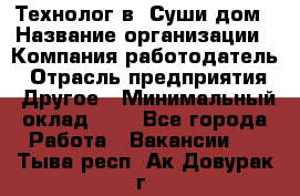 Технолог в "Суши дом › Название организации ­ Компания-работодатель › Отрасль предприятия ­ Другое › Минимальный оклад ­ 1 - Все города Работа » Вакансии   . Тыва респ.,Ак-Довурак г.